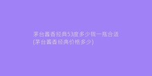 茅台酱香经典53度多少钱一瓶合适(茅台酱香经典价格多少)