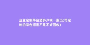 企业定制茅台酒多少钱一瓶(公司定制的茅台酒是不是不好回收)