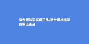茅台酒购买渠道正品,茅台酒从哪买能保证正品