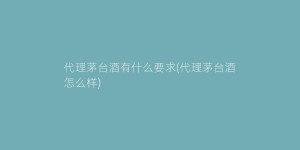 代理茅台酒有什么要求(代理茅台酒怎么样)