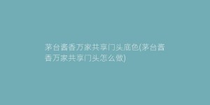 茅台酱香万家共享门头底色(茅台酱香万家共享门头怎么做)