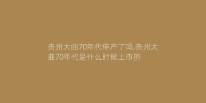 贵州大曲70年代停产了吗,贵州大曲70年代是什么时候上市的