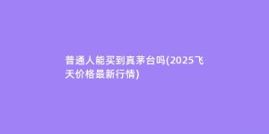 普通人能买到真茅台吗(2025飞天价格最新行情)