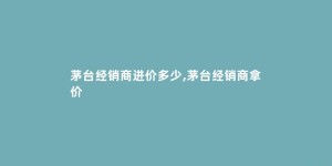 茅台经销商进价多少,茅台经销商拿价