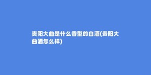 贵阳大曲是什么香型的白酒(贵阳大曲酒怎么样)