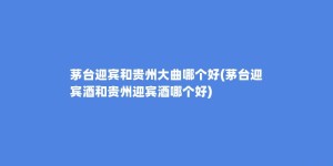 茅台迎宾和贵州大曲哪个好(茅台迎宾酒和贵州迎宾酒哪个好)