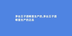 茅台王子酒哪里生产的,茅台王子酒哪里生产的正品
