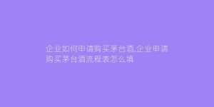 企业如何申请购买茅台酒,企业申请购买茅台酒流程表怎么填