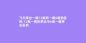 飞天茅台一箱12瓶和一箱6瓶的区别,12瓶一箱的茅台与6瓶一箱茅台区别