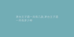 茅台王子酒一共有几款,茅台王子酒一共有多少种