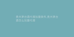 贵州茅台酒代理加盟条件,贵州茅台酒怎么加盟代理