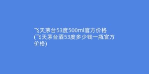 飞天茅台53度500ml官方价格(飞天茅台酒53度多少钱一瓶官方价格)