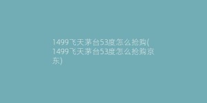 1499飞天茅台53度怎么抢购(1499飞天茅台53度怎么抢购京东)