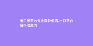 出口版茅台有收藏价值吗,出口茅台值得收藏吗