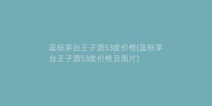 蓝标茅台王子酒53度价格(蓝标茅台王子酒53度价格及图片)