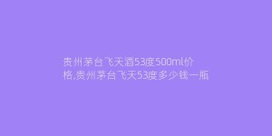贵州茅台飞天酒53度500ml价格,贵州茅台飞天53度多少钱一瓶