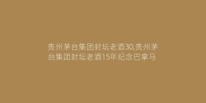贵州茅台集团封坛老酒30,贵州茅台集团封坛老酒15年纪念巴拿马