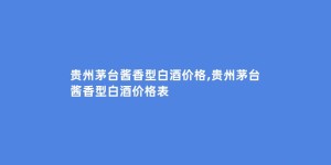 贵州茅台酱香型白酒价格,贵州茅台酱香型白酒价格表