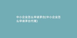 中小企业怎么申请茅台(中小企业怎么申请茅台代理)