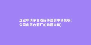 企业申请茅台酒招待酒的申请模板(公司向茅台酒厂的购酒申请)