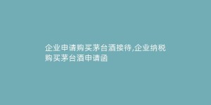企业申请购买茅台酒接待,企业纳税购买茅台酒申请函