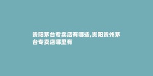 贵阳茅台专卖店有哪些,贵阳贵州茅台专卖店哪里有