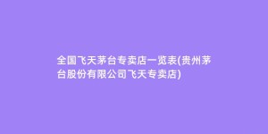 全国飞天茅台专卖店一览表(贵州茅台股份有限公司飞天专卖店)