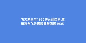 飞天茅台与1935茅台的区别,贵州茅台飞天酒酱香型国酒1935