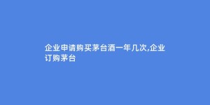 企业申请购买茅台酒一年几次,企业订购茅台