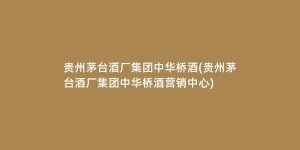贵州茅台酒厂集团中华桥酒(贵州茅台酒厂集团中华桥酒营销中心)