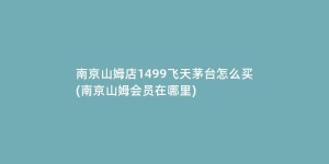 南京山姆店1499飞天茅台怎么买(南京山姆会员在哪里)