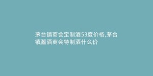 茅台镇商会定制酒53度价格,茅台镇酱酒商会特制酒什么价