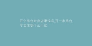 开个茅台专卖店赚钱吗,开一家茅台专卖店要什么手续