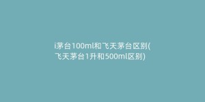 i茅台100ml和飞天茅台区别(飞天茅台1升和500ml区别)