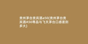 贵州茅台贵宾酒a50(贵州茅台贵宾酒A50尊品与飞天茅台口感差别多大)