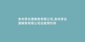 贵州茅台酒销售有限公司,贵州茅台酒销售有限公司还能预约吗