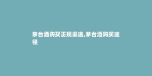 茅台酒购买正规渠道,茅台酒购买途径