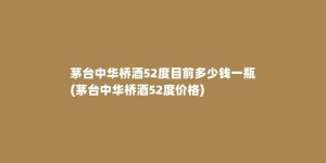 茅台中华桥酒52度目前多少钱一瓶(茅台中华桥酒52度价格)