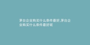 茅台企业购买什么条件最好,茅台企业购买什么条件最好呢