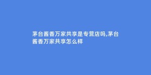 茅台酱香万家共享是专营店吗,茅台酱香万家共享怎么样
