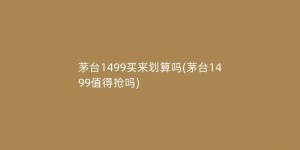 茅台1499买来划算吗(茅台1499值得抢吗)