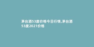 茅台酒53度价格今日行情,茅台酒53度2021价格