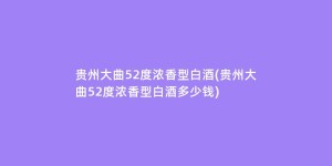 贵州大曲52度浓香型白酒(贵州大曲52度浓香型白酒多少钱)