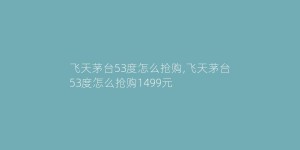 飞天茅台53度怎么抢购,飞天茅台53度怎么抢购1499元