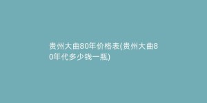 贵州大曲80年价格表(贵州大曲80年代多少钱一瓶)
