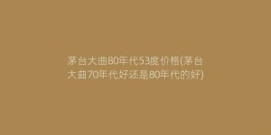 茅台大曲80年代53度价格(茅台大曲70年代好还是80年代的好)
