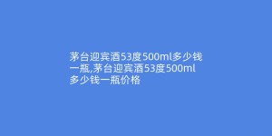 茅台迎宾酒53度500ml多少钱一瓶,茅台迎宾酒53度500ml多少钱一瓶价格