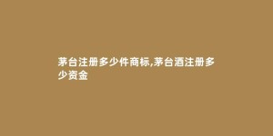 茅台注册多少件商标,茅台酒注册多少资金