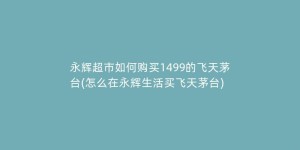 永辉超市如何购买1499的飞天茅台(怎么在永辉生活买飞天茅台)