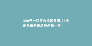 398元一瓶茅台镇酱香酒,53度茅台镇酱香酒多少钱一箱
